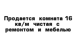 Продается  комната 16 кв/м  чистая  с  ремонтом  и  мебелью 